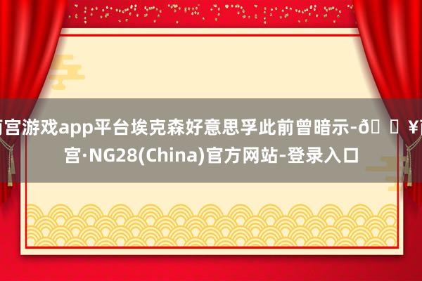 南宫游戏app平台埃克森好意思孚此前曾暗示-🔥南宫·NG28(China)官方网站-登录入口