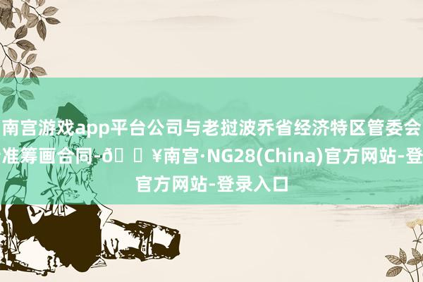 南宫游戏app平台公司与老挝波乔省经济特区管委会签订特准筹画合同-🔥南宫·NG28(China)官方网站-登录入口