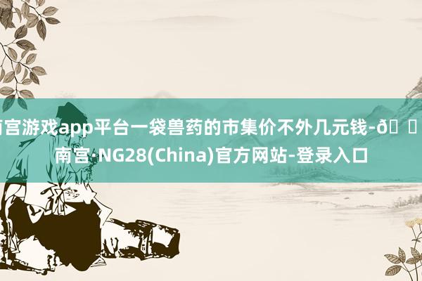 南宫游戏app平台一袋兽药的市集价不外几元钱-🔥南宫·NG28(China)官方网站-登录入口