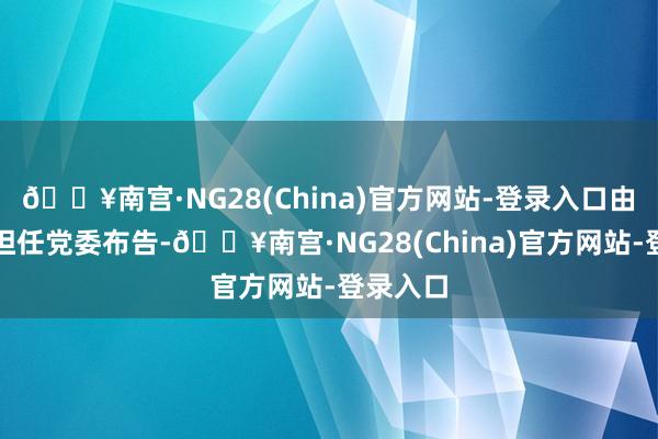 🔥南宫·NG28(China)官方网站-登录入口由刘嘉坤担任党委布告-🔥南宫·NG28(China)官方网站-登录入口