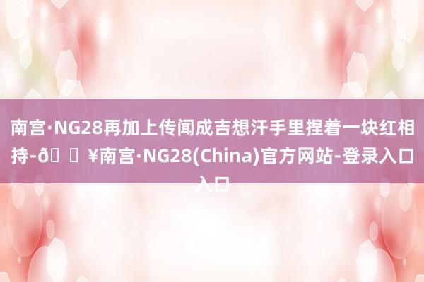 南宫·NG28再加上传闻成吉想汗手里捏着一块红相持-🔥南宫·NG28(China)官方网站-登录入口