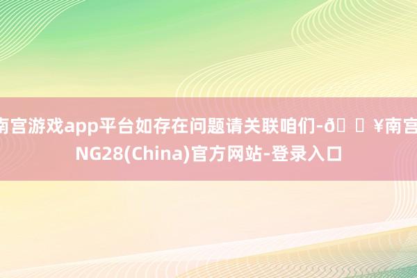 南宫游戏app平台如存在问题请关联咱们-🔥南宫·NG28(China)官方网站-登录入口