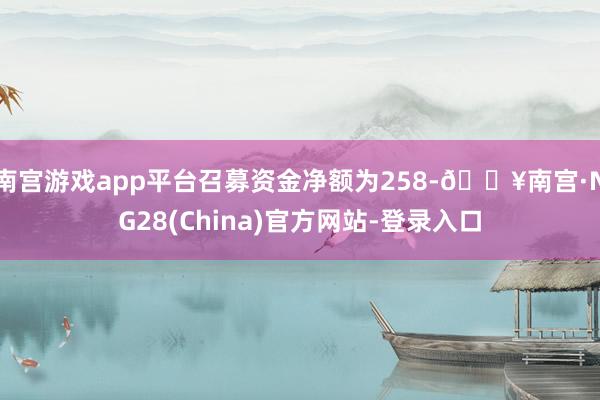 南宫游戏app平台召募资金净额为258-🔥南宫·NG28(China)官方网站-登录入口