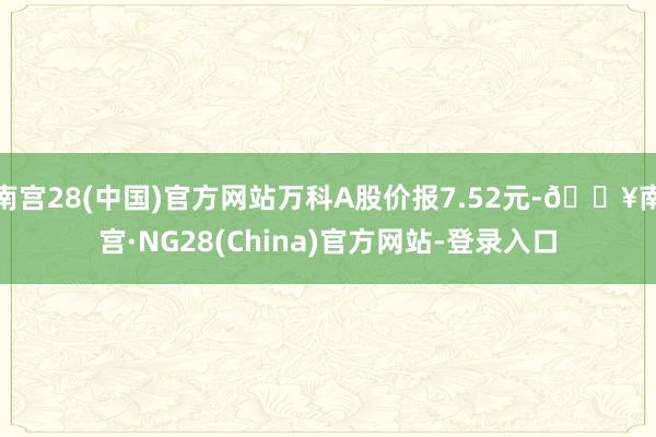 南宫28(中国)官方网站万科A股价报7.52元-🔥南宫·NG28(China)官方网站-登录入口