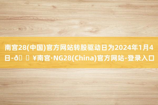 南宫28(中国)官方网站转股驱动日为2024年1月4日-🔥南宫·NG28(China)官方网站-登录入口