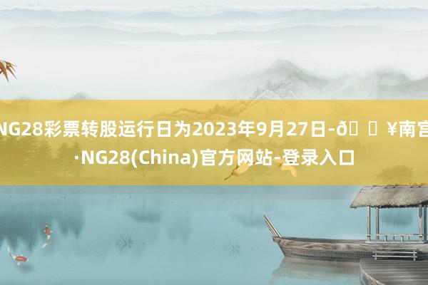 NG28彩票转股运行日为2023年9月27日-🔥南宫·NG28(China)官方网站-登录入口