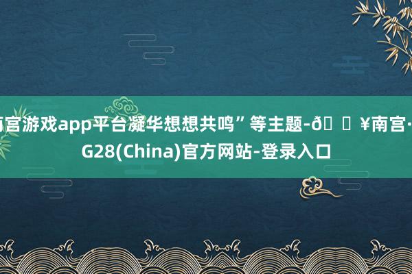 南宫游戏app平台凝华想想共鸣”等主题-🔥南宫·NG28(China)官方网站-登录入口