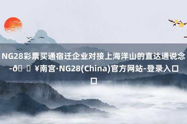 NG28彩票买通宿迁企业对接上海洋山的直达通说念-🔥南宫·NG28(China)官方网站-登录入口