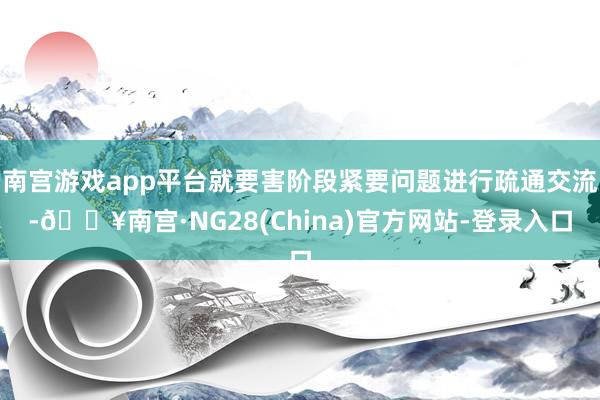 南宫游戏app平台就要害阶段紧要问题进行疏通交流-🔥南宫·NG28(China)官方网站-登录入口