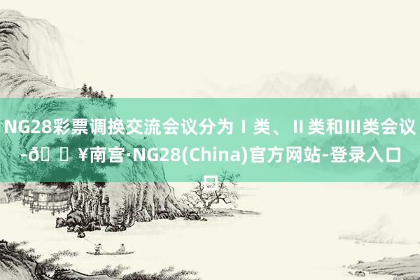 NG28彩票调换交流会议分为Ⅰ类、Ⅱ类和Ⅲ类会议-🔥南宫·NG28(China)官方网站-登录入口