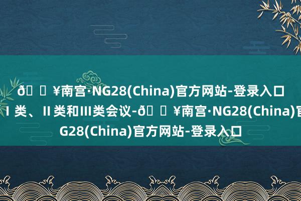 🔥南宫·NG28(China)官方网站-登录入口不异交流会议分为Ⅰ类、Ⅱ类和Ⅲ类会议-🔥南宫·NG28(China)官方网站-登录入口