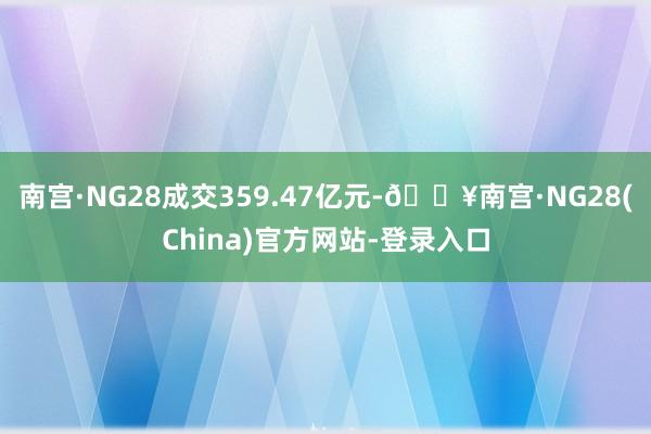 南宫·NG28成交359.47亿元-🔥南宫·NG28(China)官方网站-登录入口