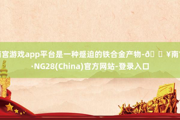 南宫游戏app平台是一种蹙迫的铁合金产物-🔥南宫·NG28(China)官方网站-登录入口