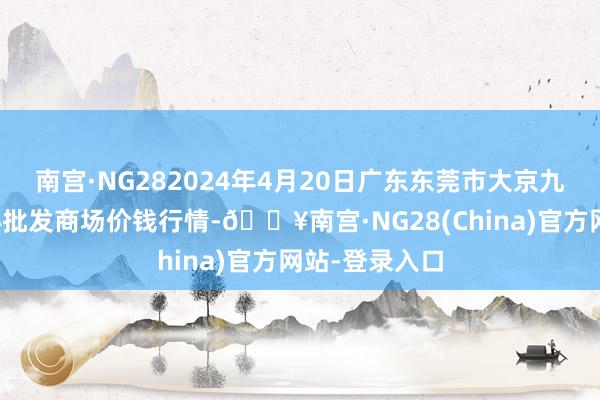 南宫·NG282024年4月20日广东东莞市大京九农副居品中心批发商场价钱行情-🔥南宫·NG28(China)官方网站-登录入口