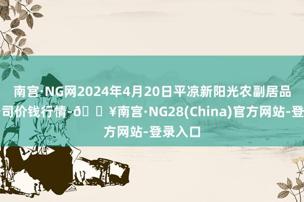 南宫·NG网2024年4月20日平凉新阳光农副居品有限公司价钱行情-🔥南宫·NG28(China)官方网站-登录入口