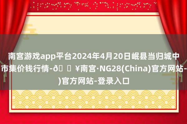 南宫游戏app平台2024年4月20日岷县当归城中药材走动市集价钱行情-🔥南宫·NG28(China)官方网站-登录入口