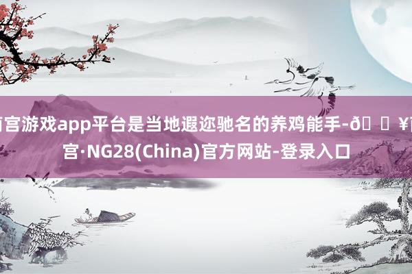 南宫游戏app平台是当地遐迩驰名的养鸡能手-🔥南宫·NG28(China)官方网站-登录入口