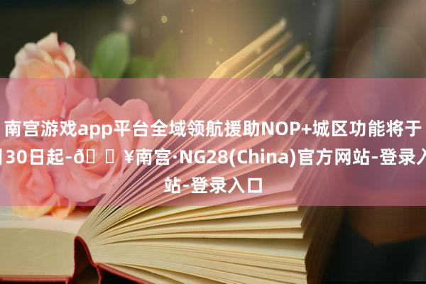 南宫游戏app平台全域领航援助NOP+城区功能将于4月30日起-🔥南宫·NG28(China)官方网站-登录入口