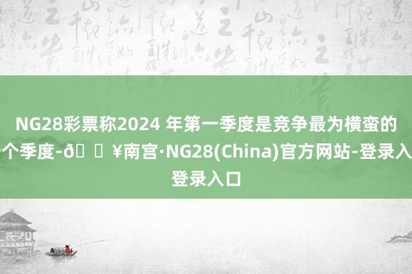 NG28彩票称2024 年第一季度是竞争最为横蛮的一个季度-🔥南宫·NG28(China)官方网站-登录入口