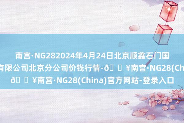 南宫·NG282024年4月24日北京顺鑫石门国外农居品批发市集集团有限公司北京分公司价钱行情-🔥南宫·NG28(China)官方网站-登录入口