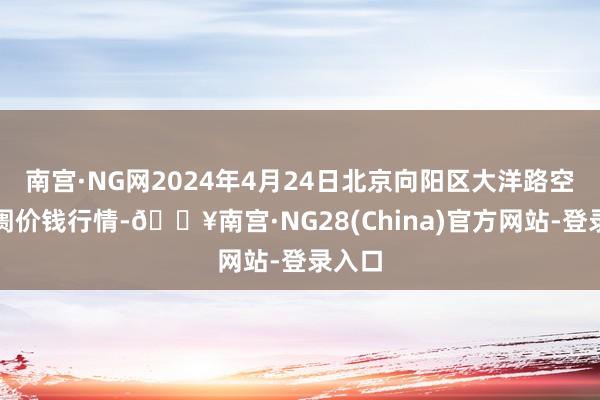 南宫·NG网2024年4月24日北京向阳区大洋路空洞阛阓价钱行情-🔥南宫·NG28(China)官方网站-登录入口