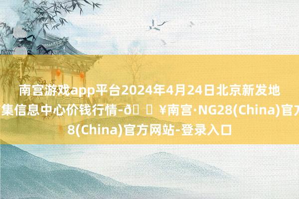 南宫游戏app平台2024年4月24日北京新发地农副居品批发市集信息中心价钱行情-🔥南宫·NG28(China)官方网站-登录入口