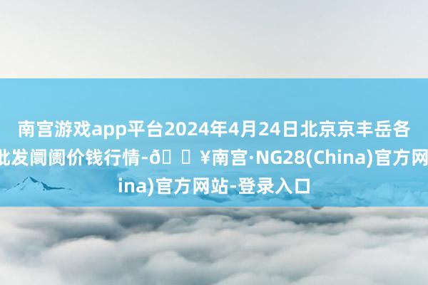 南宫游戏app平台2024年4月24日北京京丰岳各庄农副居品批发阛阓价钱行情-🔥南宫·NG28(China)官方网站-登录入口