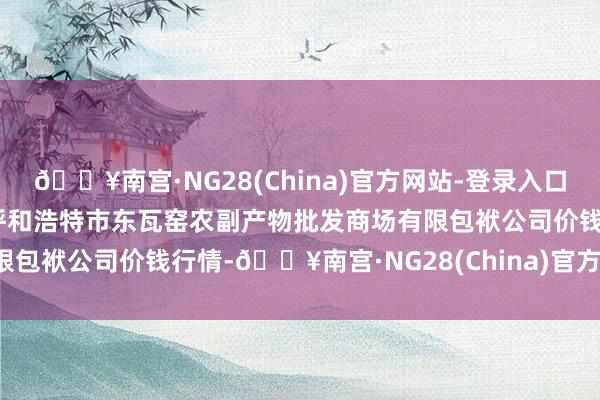 🔥南宫·NG28(China)官方网站-登录入口2024年4月24日内蒙古呼和浩特市东瓦窑农副产物批发商场有限包袱公司价钱行情-🔥南宫·NG28(China)官方网站-登录入口