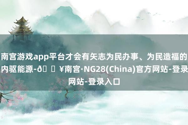 南宫游戏app平台才会有矢志为民办事、为民造福的强大内驱能源-🔥南宫·NG28(China)官方网站-登录入口