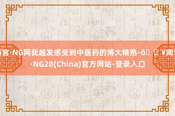 南宫·NG网我越发感受到中医药的博大精熟-🔥南宫·NG28(China)官方网站-登录入口