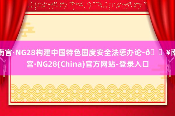 南宫·NG28　　构建中国特色国度安全法惩办论-🔥南宫·NG28(China)官方网站-登录入口