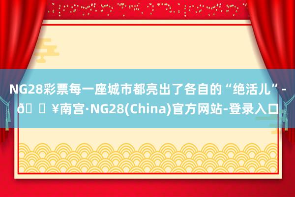 NG28彩票每一座城市都亮出了各自的“绝活儿”-🔥南宫·NG28(China)官方网站-登录入口