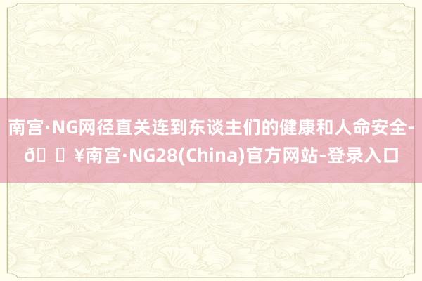 南宫·NG网径直关连到东谈主们的健康和人命安全-🔥南宫·NG28(China)官方网站-登录入口