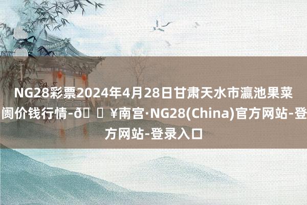 NG28彩票2024年4月28日甘肃天水市瀛池果菜批发阛阓价钱行情-🔥南宫·NG28(China)官方网站-登录入口