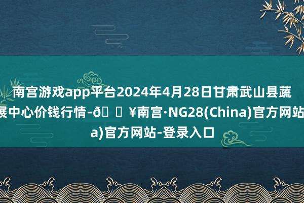 南宫游戏app平台2024年4月28日甘肃武山县蔬菜产业发展中心价钱行情-🔥南宫·NG28(China)官方网站-登录入口