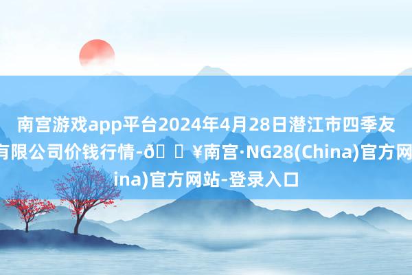 南宫游戏app平台2024年4月28日潜江市四季友农家具市集有限公司价钱行情-🔥南宫·NG28(China)官方网站-登录入口