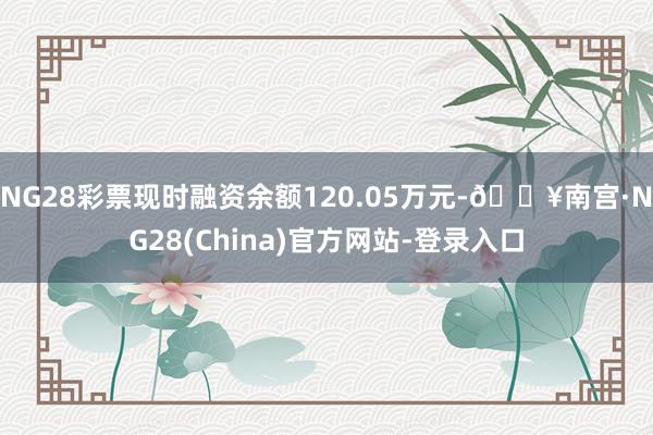 NG28彩票现时融资余额120.05万元-🔥南宫·NG28(China)官方网站-登录入口