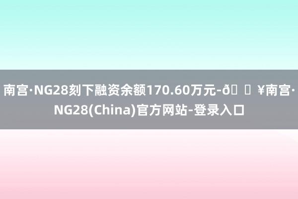 南宫·NG28刻下融资余额170.60万元-🔥南宫·NG28(China)官方网站-登录入口