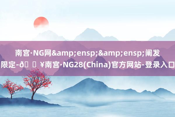 南宫·NG网&ensp;&ensp;阐发限定-🔥南宫·NG28(China)官方网站-登录入口