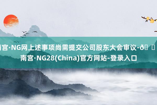 南宫·NG网上述事项尚需提交公司股东大会审议-🔥南宫·NG28(China)官方网站-登录入口