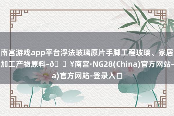 南宫游戏app平台浮法玻璃原片手脚工程玻璃、家居玻璃等深加工产物原料-🔥南宫·NG28(China)官方网站-登录入口