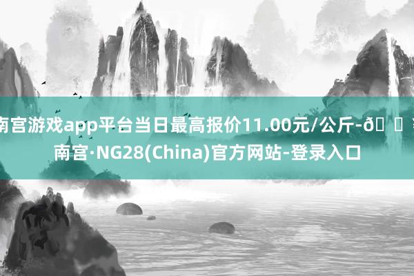 南宫游戏app平台当日最高报价11.00元/公斤-🔥南宫·NG28(China)官方网站-登录入口