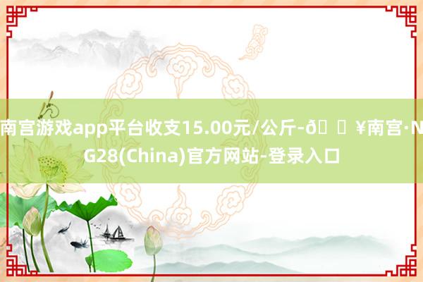 南宫游戏app平台收支15.00元/公斤-🔥南宫·NG28(China)官方网站-登录入口