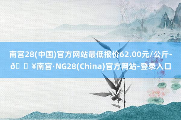 南宫28(中国)官方网站最低报价62.00元/公斤-🔥南宫·NG28(China)官方网站-登录入口