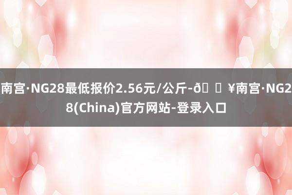 南宫·NG28最低报价2.56元/公斤-🔥南宫·NG28(China)官方网站-登录入口