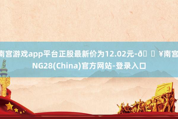 南宫游戏app平台正股最新价为12.02元-🔥南宫·NG28(China)官方网站-登录入口