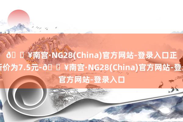 🔥南宫·NG28(China)官方网站-登录入口正股最新价为7.5元-🔥南宫·NG28(China)官方网站-登录入口