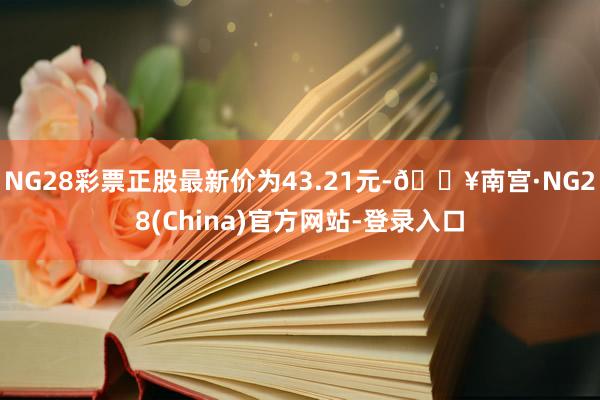 NG28彩票正股最新价为43.21元-🔥南宫·NG28(China)官方网站-登录入口