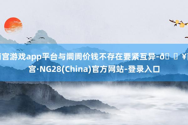 南宫游戏app平台与阛阓价钱不存在要紧互异-🔥南宫·NG28(China)官方网站-登录入口