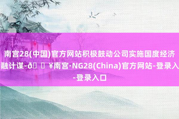 南宫28(中国)官方网站积极鼓动公司实施国度经济金融计谋-🔥南宫·NG28(China)官方网站-登录入口